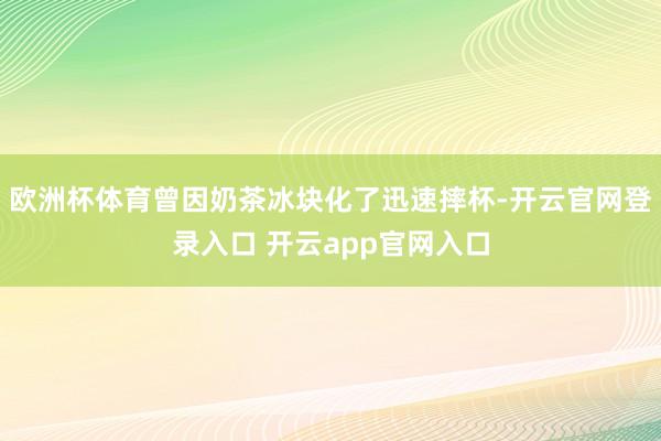 欧洲杯体育曾因奶茶冰块化了迅速摔杯-开云官网登录入口 开云app官网入口