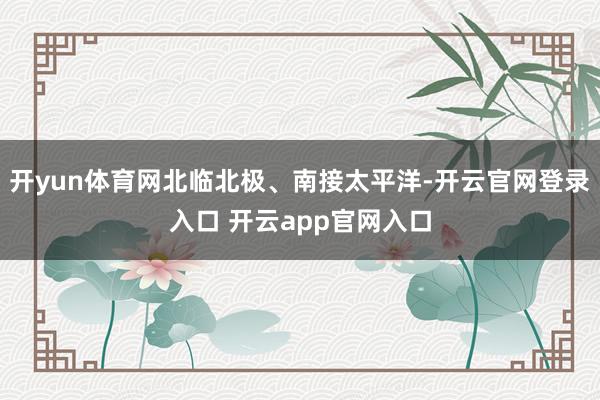 开yun体育网北临北极、南接太平洋-开云官网登录入口 开云app官网入口