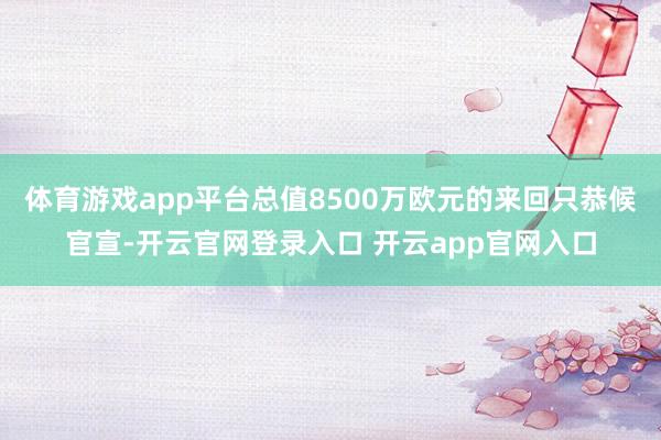 体育游戏app平台总值8500万欧元的来回只恭候官宣-开云官网登录入口 开云app官网入口