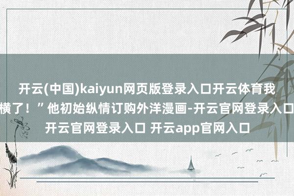 开云(中国)kaiyun网页版登录入口开云体育我什么都能画！太强横了！”他初始纵情订购外洋漫画-开云官网登录入口 开云app官网入口