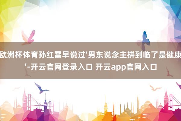 欧洲杯体育孙红雷早说过‘男东说念主拼到临了是健康’-开云官网登录入口 开云app官网入口