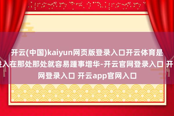 开云(中国)kaiyun网页版登录入口开云体育是因为元气心灵进入在那处那处就容易踵事增华-开云官网登录入口 开云app官网入口