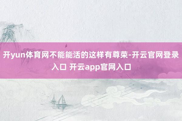 开yun体育网不能能活的这样有尊荣-开云官网登录入口 开云app官网入口