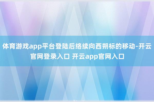 体育游戏app平台登陆后络续向西朔标的移动-开云官网登录入口 开云app官网入口