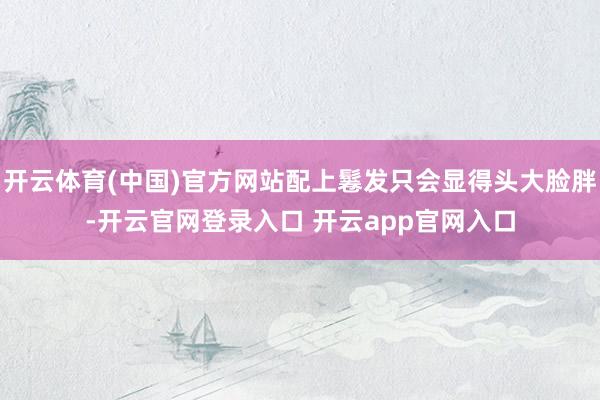 开云体育(中国)官方网站配上鬈发只会显得头大脸胖-开云官网登录入口 开云app官网入口