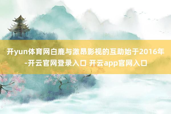 开yun体育网白鹿与激昂影视的互助始于2016年-开云官网登录入口 开云app官网入口