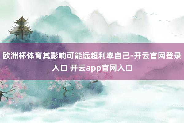 欧洲杯体育其影响可能远超利率自己-开云官网登录入口 开云app官网入口