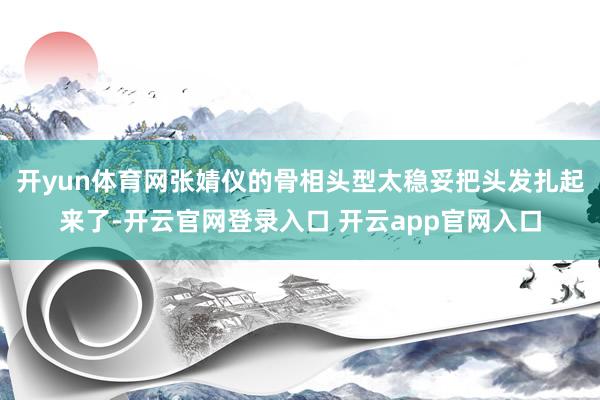 开yun体育网张婧仪的骨相头型太稳妥把头发扎起来了-开云官网登录入口 开云app官网入口