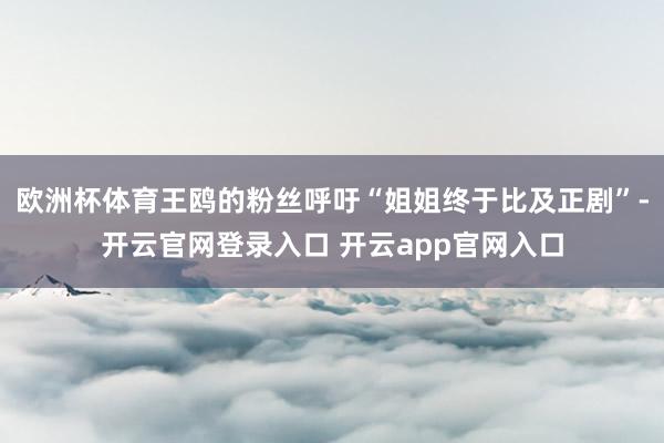 欧洲杯体育王鸥的粉丝呼吁“姐姐终于比及正剧”-开云官网登录入口 开云app官网入口