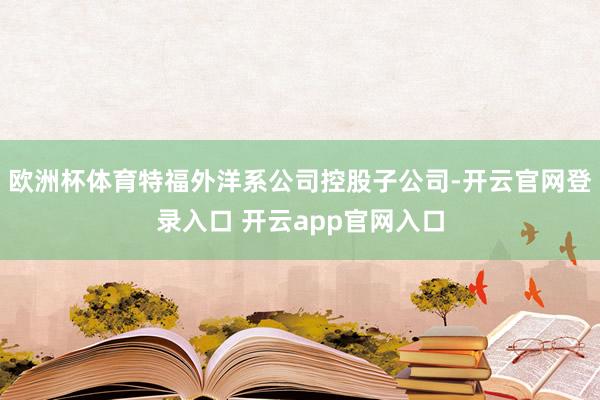 欧洲杯体育特福外洋系公司控股子公司-开云官网登录入口 开云app官网入口