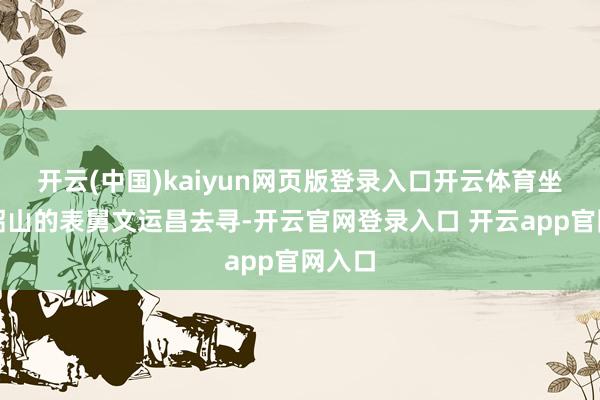 开云(中国)kaiyun网页版登录入口开云体育坐窝让韶山的表舅文运昌去寻-开云官网登录入口 开云app官网入口
