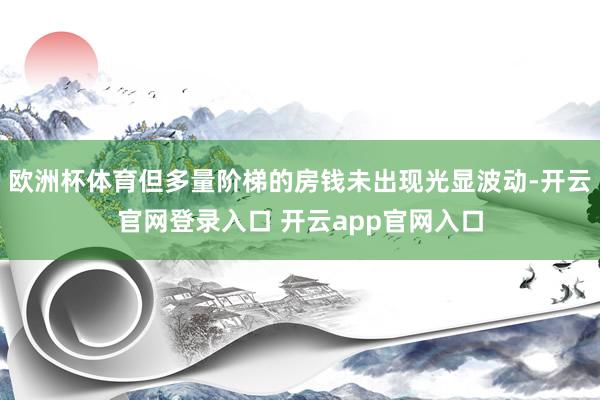 欧洲杯体育但多量阶梯的房钱未出现光显波动-开云官网登录入口 开云app官网入口