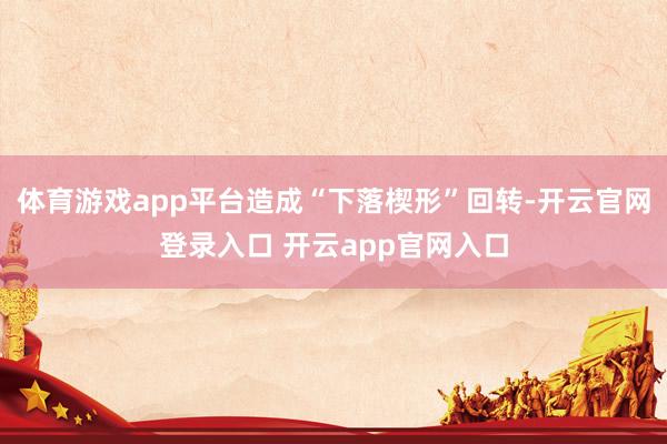 体育游戏app平台造成“下落楔形”回转-开云官网登录入口 开云app官网入口