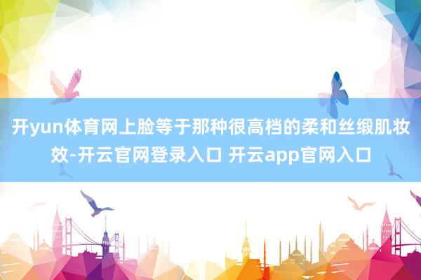 开yun体育网上脸等于那种很高档的柔和丝缎肌妆效-开云官网登录入口 开云app官网入口