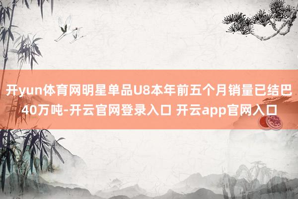 开yun体育网明星单品U8本年前五个月销量已结巴40万吨-开云官网登录入口 开云app官网入口