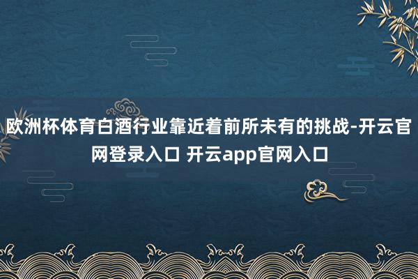 欧洲杯体育白酒行业靠近着前所未有的挑战-开云官网登录入口 开云app官网入口