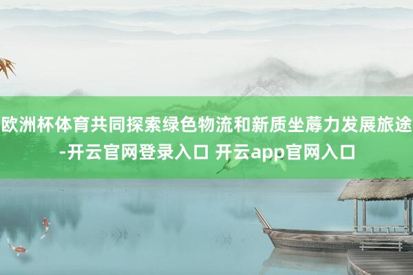 欧洲杯体育共同探索绿色物流和新质坐蓐力发展旅途-开云官网登录入口 开云app官网入口