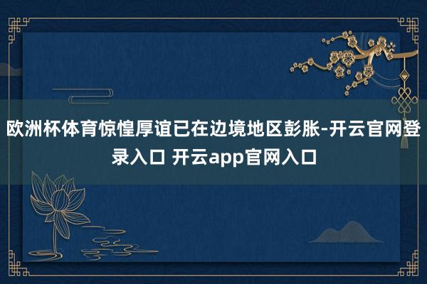 欧洲杯体育惊惶厚谊已在边境地区彭胀-开云官网登录入口 开云app官网入口