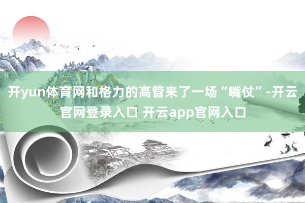 开yun体育网和格力的高管来了一场“嘴仗”-开云官网登录入口 开云app官网入口