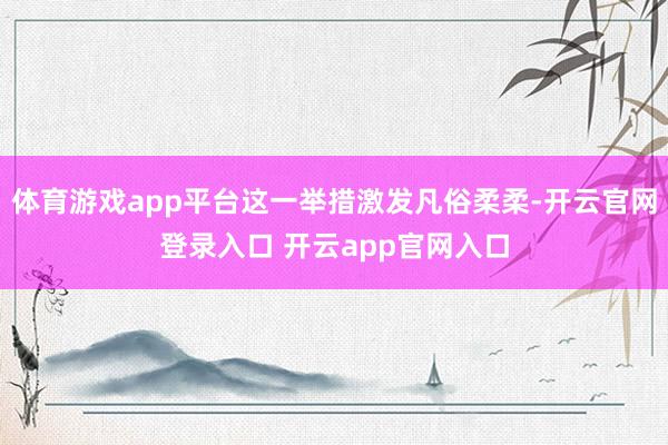 体育游戏app平台这一举措激发凡俗柔柔-开云官网登录入口 开云app官网入口