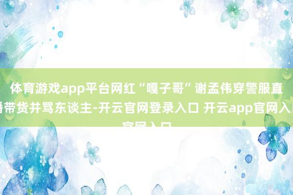 体育游戏app平台网红“嘎子哥”谢孟伟穿警服直播带货并骂东谈主-开云官网登录入口 开云app官网入口