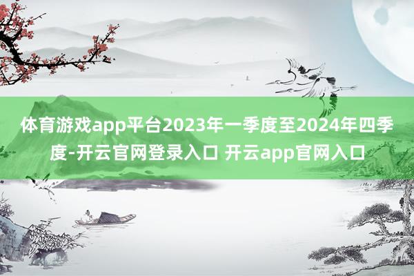 体育游戏app平台2023年一季度至2024年四季度-开云官网登录入口 开云app官网入口