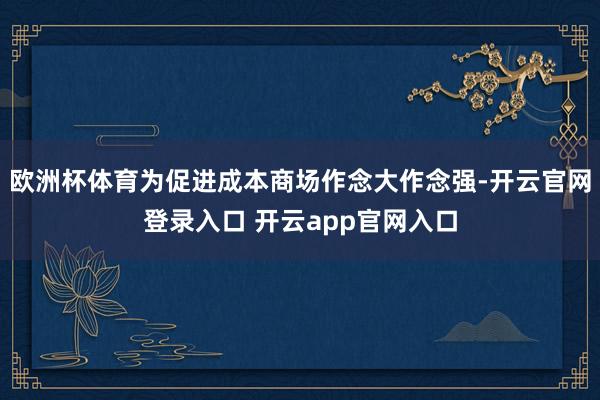 欧洲杯体育为促进成本商场作念大作念强-开云官网登录入口 开云app官网入口