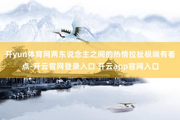 开yun体育网两东说念主之间的热情拉扯极端有看点-开云官网登录入口 开云app官网入口