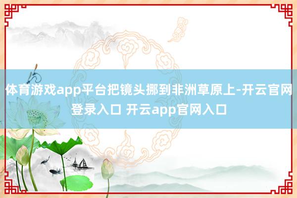 体育游戏app平台把镜头挪到非洲草原上-开云官网登录入口 开云app官网入口