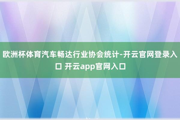欧洲杯体育汽车畅达行业协会统计-开云官网登录入口 开云app官网入口