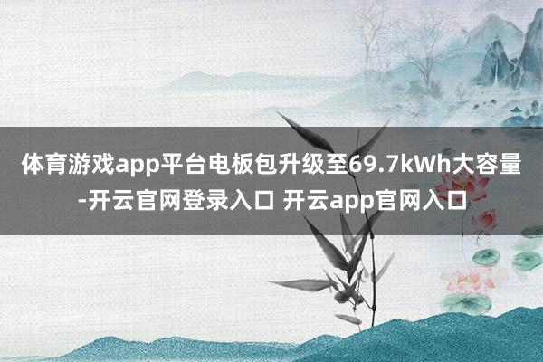 体育游戏app平台电板包升级至69.7kWh大容量-开云官网登录入口 开云app官网入口