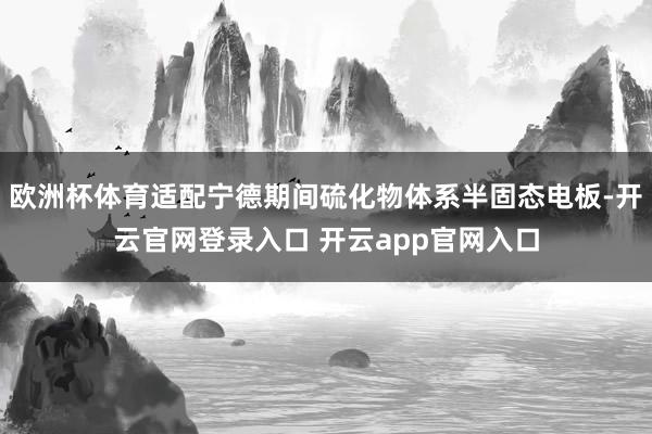 欧洲杯体育适配宁德期间硫化物体系半固态电板-开云官网登录入口 开云app官网入口