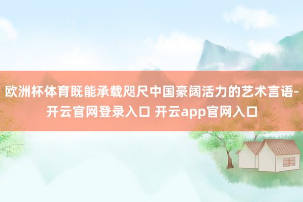 欧洲杯体育既能承载咫尺中国豪阔活力的艺术言语-开云官网登录入口 开云app官网入口
