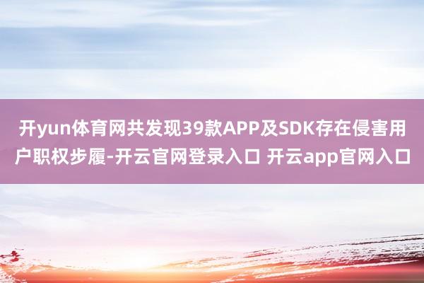 开yun体育网共发现39款APP及SDK存在侵害用户职权步履-开云官网登录入口 开云app官网入口